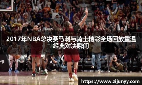 2017年NBA总决赛马刺与骑士精彩全场回放重温经典对决瞬间